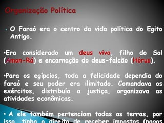 • O Faraó era o centro da vida política do Egito
Antigo.
•Era considerado um deus vivo, filho do Sol
(Amon-Rá) e encarnação do deus-falcão (Hórus).
•Para os egípcios, toda a felicidade dependia do
faraó e seu poder era ilimitado. Comandava os
exércitos, distribuía a justiça, organizava as
atividades econômicas.
• A ele também pertenciam todas as terras, por
 