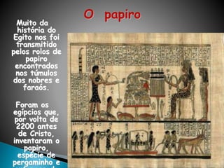O papiro
Muito da
história do
Egito nos foi
transmitido
pelos rolos de
papiro
encontrados
nos túmulos
dos nobres e
faraós.
Foram os
egípcios que,
por volta de
2200 antes
de Cristo,
inventaram o
papiro,
espécie de
pergaminho e
 