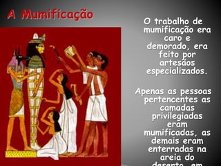 A Mumificação O trabalho de
mumificação era
caro e
demorado, era
feito por
artesãos
especializados.
Apenas as pessoas
pertencentes as
camadas
privilegiadas
eram
mumificadas, as
demais eram
enterradas na
areia do
 