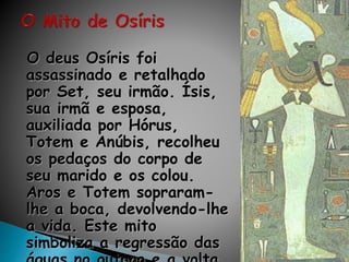 O deus Osíris foi
assassinado e retalhado
por Set, seu irmão. Ísis,
sua irmã e esposa,
auxiliada por Hórus,
Totem e Anúbis, recolheu
os pedaços do corpo de
seu marido e os colou.
Aros e Totem sopraram-
lhe a boca, devolvendo-lhe
a vida. Este mito
simboliza a regressão das
 