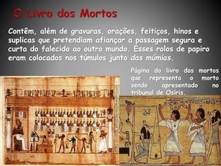 Página do livro dos mortos
que representa o morto
sendo apresentado no
tribunal de Osíris.
Contêm, além de gravuras, orações, feitiços, hinos e
suplicas que pretendiam afiançar a passagem segura e
curta do falecido ao outro mundo. Esses rolos de papiro
eram colocados nos túmulos junto das múmias.
 