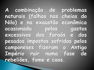 A combinação de problemas
naturais (falhas nas cheias do
Nilo) e na exaustão econômica
ocasionada pelos gastos
excessivos dos faraós e dos
pesados impostos sofridos pelos
camponeses fizeram o Antigo
Império ruir numa fase de
rebeliões, fome e caos.
 