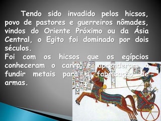 Tendo sido invadido pelos hicsos,
povo de pastores e guerreiros nômades,
vindos do Oriente Próximo ou da Ásia
Central, o Egito foi dominado por dois
séculos.
Foi com os hicsos que os egípcios
conheceram o carro e aprenderam a
fundir metais para a fabricação de
armas.
 