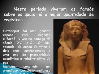 Neste período viveram os faraós
sobre os quais há a maior quantidade de
registros.
Hatsheput foi uma grande
esposa real, regente
e faraó. Viveu no começo do
século XV a.C, O seu
reinado, de cerca de vinte e
dois anos, correspondeu a
uma era de prosperidade
econômica e relativo clima de
paz.
Mandou construir um
grandioso complexo religioso
 
