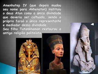 Amenhotep IV (que depois mudou
seu nome para Akhenaton) instituiu
o deus Aton como a única divindade
que deveria ser cultuada, sendo o
próprio faraó o único representante
e mediador dessa divindade.
Seu filho Tutankhamon restaurou a
antiga religião politeísta.
 