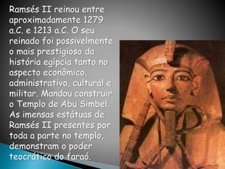 Ramsés II reinou entre
aproximadamente 1279
a.C. e 1213 a.C. O seu
reinado foi possivelmente
o mais prestigioso da
história egípcia tanto no
aspecto econômico,
administrativo, cultural e
militar. Mandou construir
o Templo de Abu Simbel.
As imensas estátuas de
Ramsés II presentes por
toda a parte no templo,
demonstram o poder
teocrático do faraó.
 