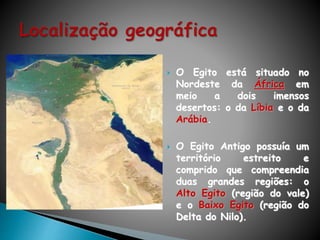  O Egito está situado no
Nordeste da África em
meio a dois imensos
desertos: o da Líbia e o da
Arábia.
 O Egito Antigo possuía um
território estreito e
comprido que compreendia
duas grandes regiões: o
Alto Egito (região do vale)
e o Baixo Egito (região do
Delta do Nilo).
 