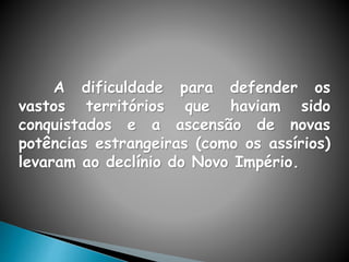 A dificuldade para defender os
vastos territórios que haviam sido
conquistados e a ascensão de novas
potências estrangeiras (como os assírios)
levaram ao declínio do Novo Império.
 