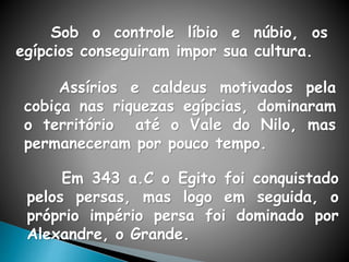Sob o controle líbio e núbio, os
egípcios conseguiram impor sua cultura.
Assírios e caldeus motivados pela
cobiça nas riquezas egípcias, dominaram
o território até o Vale do Nilo, mas
permaneceram por pouco tempo.
Em 343 a.C o Egito foi conquistado
pelos persas, mas logo em seguida, o
próprio império persa foi dominado por
Alexandre, o Grande.
 