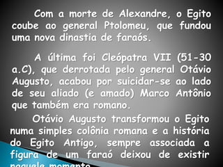 Com a morte de Alexandre, o Egito
coube ao general Ptolomeu, que fundou
uma nova dinastia de faraós.
A última foi Cleópatra VII (51-30
a.C), que derrotada pelo general Otávio
Augusto, acabou por suicidar-se ao lado
de seu aliado (e amado) Marco Antônio
que também era romano.
Otávio Augusto transformou o Egito
numa simples colônia romana e a história
do Egito Antigo, sempre associada a
figura de um faraó deixou de existir
 