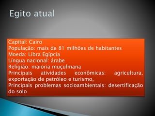 Capital: Cairo
População: mais de 81 milhões de habitantes
Moeda: Libra Egípcia
Língua nacional: árabe
Religião: maioria muçulmana
Principais atividades econômicas: agricultura,
exportação de petróleo e turismo,
Principais problemas socioambientais: desertificação
do solo
 