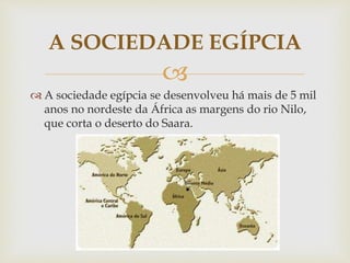 
 A sociedade egípcia se desenvolveu há mais de 5 mil
anos no nordeste da África as margens do rio Nilo,
que corta o deserto do Saara.
A SOCIEDADE EGÍPCIA
 