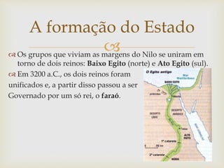 
A formação do Estado
 Os grupos que viviam as margens do Nilo se uniram em
torno de dois reinos: Baixo Egito (norte) e Ato Egito (sul).
 Em 3200 a.C., os dois reinos foram
unificados e, a partir disso passou a ser
Governado por um só rei, o faraó.
 