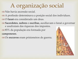  Não havia ascensão social.
 A profissão determinava a posição social dos indivíduos.
 O faraó era considerado um deus.
 Sacerdotes, nobres e escribas, auxiliavam o faraó a governar
e usufruíam das riquezas dos impostos.
 85% da população era formada por
camponeses.
 Os escravos eram prisioneiros de guerra.
A organização social
 
