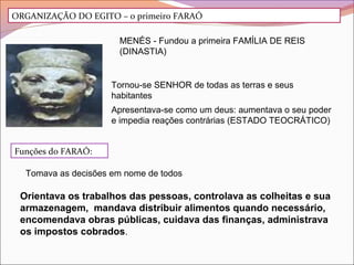 ORGANIZAÇÃO DO EGITO – o primeiro FARAÓ
MENÉS - Fundou a primeira FAMÍLIA DE REIS
(DINASTIA)
Tornou-se SENHOR de todas as terras e seus
habitantes
Apresentava-se como um deus: aumentava o seu poder
e impedia reações contrárias (ESTADO TEOCRÁTICO)
Funções do FARAÓ:
Tomava as decisões em nome de todos
Orientava os trabalhos das pessoas, controlava as colheitas e sua
armazenagem, mandava distribuir alimentos quando necessário,
encomendava obras públicas, cuidava das finanças, administrava
os impostos cobrados.
 