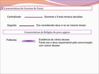 Características do Governo do Faraó:
Centralizado
Sagrado
Somente o Faraó tomava decisões
Era considerado deus e rei ao mesmo tempo
Características da Religião do povo egípcio
Politeísta Existência de vários deuses
Faraó era o deus responsável pela comunicação
com outros deuses
 