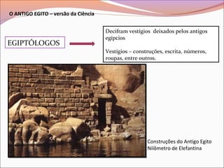 O ANTIGO EGITO – versão da Ciência
EGIPTÓLOGOS
Decifram vestígios deixados pelos antigos
egípcios
Vestígios – construções, escrita, números,
roupas, entre outros.
Construções do Antigo Egito
Nilômetro de Elefantina
 