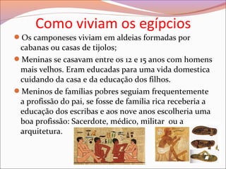 Como viviam os egípcios
Os camponeses viviam em aldeias formadas por
cabanas ou casas de tijolos;
Meninas se casavam entre os 12 e 15 anos com homens
mais velhos. Eram educadas para uma vida domestica
cuidando da casa e da educação dos filhos.
Meninos de famílias pobres seguiam frequentemente
a profissão do pai, se fosse de família rica receberia a
educação dos escribas e aos nove anos escolheria uma
boa profissão: Sacerdote, médico, militar ou a
arquitetura.
 