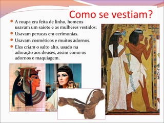 Como se vestiam?A roupa era feita de linho, homens
usavam um saiote e as mulheres vestidos.
Usavam perucas em cerimonias.
Usavam cosméticos e muitos adornos.
Eles criam o salto alto, usado na
adoração aos deuses, assim como os
adornos e maquiagem.
 
