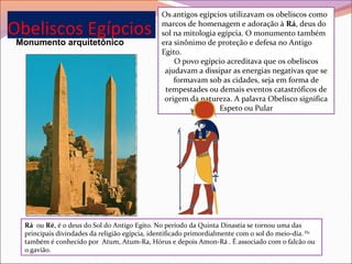 Obeliscos Egípcios
Monumento arquitetônico
Rá1
 ou Ré, é o deus do Sol do Antigo Egito. No período da Quinta Dinastia se tornou uma das 
principais divindades da religião egípcia, identificado primordialmente com o sol do meio-dia. Ele
 
também é conhecido por  Atum, Atum-Ra, Hórus e depois Amon-Rá . É associado com o falcão ou 
o gavião.
Os antigos egípcios utilizavam os obeliscos como 
marcos de homenagem e adoração à Rá, deus do 
sol na mitologia egípcia. O monumento também 
era sinônimo de proteção e defesa no Antigo 
Egito.
O povo egípcio acreditava que os obeliscos 
ajudavam a dissipar as energias negativas que se 
formavam sob as cidades, seja em forma de 
tempestades ou demais eventos catastróficos de 
origem da natureza. A palavra Obelisco significa 
Espeto ou Pular
 
