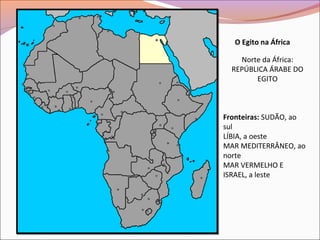O Egito na África
Norte da África:
REPÚBLICA ÁRABE DO
EGITO
Fronteiras: SUDÃO, ao
sul
LÍBIA, a oeste
MAR MEDITERRÂNEO, ao
norte
MAR VERMELHO E
ISRAEL, a leste
 