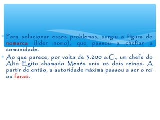 ∗ Para solucionar esses problemas, surgiu a figura do
nomarca (líder nomo), que passou a chefiar a
comunidade.
∗ Ao que parece, por volta de 3.200 a.C., um chefe do
Alto Egito chamado Menés uniu os dois reinos. A
partir de então, a autoridade máxima passou a ser o rei
ou faraó.
 