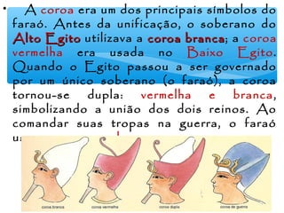 • A coroa era um dos principais símbolos do
faraó. Antes da unificação, o soberano do
Alto EgitoAlto Egito utilizava a coroa brancacoroa branca; a coroa
vermelha era usada no Baixo Egito.
Quando o Egito passou a ser governado
por um único soberano (o faraó), a coroa
tornou-se dupla: vermelha e branca,
simbolizando a união dos dois reinos. Ao
comandar suas tropas na guerra, o faraó
usava a coroa azul.
 