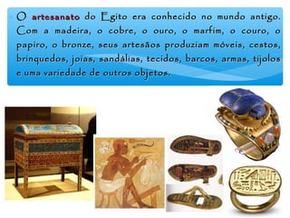 ∗ OO artesanatoartesanato do Egito era conhecido no mundo antigo.do Egito era conhecido no mundo antigo.
Com a madeira, o cobre, o ouro, o marfim, o couro, oCom a madeira, o cobre, o ouro, o marfim, o couro, o
papiro, o bronze, seus artesãos produziam móveis, cestos,papiro, o bronze, seus artesãos produziam móveis, cestos,
brinquedos, joias, sandálias, tecidos, barcos, armas, tijolosbrinquedos, joias, sandálias, tecidos, barcos, armas, tijolos
e uma variedade de outros objetos.e uma variedade de outros objetos.
 