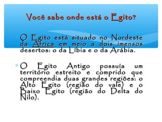 Você sabe onde está o Egito?Você sabe onde está o Egito?
∗ O Egito está situado no NordesteO Egito está situado no Nordeste
dada ÁfricaÁfrica em meio a dois imensosem meio a dois imensos
desertos: o da Líbia e o da Arábia.desertos: o da Líbia e o da Arábia.
∗ O Egito Antigo possuía umO Egito Antigo possuía um
território estreito e comprido queterritório estreito e comprido que
compreendia duas grandes regiões: ocompreendia duas grandes regiões: o
Alto Egito (região do vale) e oAlto Egito (região do vale) e o
Baixo Egito (região do Delta doBaixo Egito (região do Delta do
Nilo).Nilo).
 