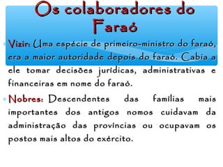 ∗ Vizir:Vizir: Uma espécie de primeiro-ministro do faraó,Uma espécie de primeiro-ministro do faraó,
era a maior autoridade depois do faraó. Cabia aera a maior autoridade depois do faraó. Cabia a
ele tomar decisões jurídicas, administrativas eele tomar decisões jurídicas, administrativas e
financeiras em nome do faraó.financeiras em nome do faraó.
∗ Nobres:Nobres:   Descendentes das famílias mais  Descendentes das famílias mais
importantes dos antigos nomos cuidavam daimportantes dos antigos nomos cuidavam da
administração das províncias ou ocupavam osadministração das províncias ou ocupavam os
postos mais altos do exército.postos mais altos do exército.
Os colaboradores doOs colaboradores do
FaraóFaraó
 