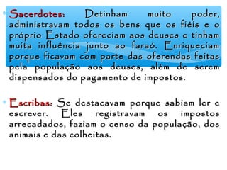 ∗ Sacerdotes:Sacerdotes: Detinham muito poder,Detinham muito poder,
administravam todos os bens que os fiéis e oadministravam todos os bens que os fiéis e o
próprio Estado ofereciam aos deuses e tinhampróprio Estado ofereciam aos deuses e tinham
muita influência junto ao faraó. Enriqueciammuita influência junto ao faraó. Enriqueciam
porque ficavam com parte das oferendas feitasporque ficavam com parte das oferendas feitas
pela população aos deuses, além de serempela população aos deuses, além de serem
dispensados do pagamento de impostos.dispensados do pagamento de impostos.
∗ Escribas:Escribas: Se destacavam porque sabiam ler eSe destacavam porque sabiam ler e
escrever. Eles registravam os impostosescrever. Eles registravam os impostos
arrecadados, faziam o censo da população, dosarrecadados, faziam o censo da população, dos
animais e das colheitas.animais e das colheitas.
 