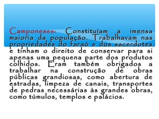 ∗ Camponeses: Constituíam a imensaConstituíam a imensa
maioria da população.maioria da população. Trabalhavam nasTrabalhavam nas
propriedades do faraó e dos sacerdotespropriedades do faraó e dos sacerdotes
e tinham o direito de conservar para sie tinham o direito de conservar para si
apenas uma pequena parte dos produtosapenas uma pequena parte dos produtos
colhidos. Eram também obrigados acolhidos. Eram também obrigados a
trabalhar na construção de obrastrabalhar na construção de obras
públicas grandiosas, como abertura depúblicas grandiosas, como abertura de
estradas, limpeza de canais, transportesestradas, limpeza de canais, transportes
de pedras necessárias às grandes obras,de pedras necessárias às grandes obras,
como túmulos, templos e palácios.como túmulos, templos e palácios.
 