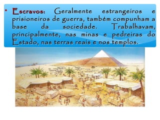 • Escravos:Escravos: GGeralmente estrangeiros eeralmente estrangeiros e
prisioneiros de guerra, também compunham aprisioneiros de guerra, também compunham a
base da sociedade. Trabalhavam,base da sociedade. Trabalhavam,
principalmente, nas minas e pedreiras doprincipalmente, nas minas e pedreiras do
Estado, nas terras reais e nos templos.Estado, nas terras reais e nos templos.
 