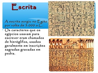 ∗ A escrita surgiu no EgitoA escrita surgiu no Egito
por volta de 3.000 a.C.por volta de 3.000 a.C.
∗ Os caracteres que osOs caracteres que os
egípcios usavam paraegípcios usavam para
escrever eram chamadosescrever eram chamados
de hieróglifos, usadosde hieróglifos, usados
geralmente em inscriçõesgeralmente em inscrições
sagradas gravadas emsagradas gravadas em
pedra.pedra.
EscritaEscrita
 