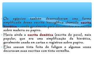 ∗ Os egípcios também desenvolveram uma formaOs egípcios também desenvolveram uma forma
simplificada dessa escrita hieroglífica chamadasimplificada dessa escrita hieroglífica chamada escritaescrita
hieráticahierática – usada geralmente para documentos era escrita– usada geralmente para documentos era escrita
sobre madeira ou papiro.sobre madeira ou papiro.
∗ Havia ainda aHavia ainda a escrita demóticaescrita demótica (escrita do povo), mais(escrita do povo), mais
popular, que era uma simplificação da hierática,popular, que era uma simplificação da hierática,
geralmente usada em cartas e registros sobre papiro.geralmente usada em cartas e registros sobre papiro.
∗ Eles usavam tinta feita de fuligem e algumas vezesEles usavam tinta feita de fuligem e algumas vezes
decoravam suas escritas com tinta vermelha.decoravam suas escritas com tinta vermelha.
 