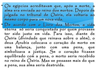 • Os egípcios acreditavam que, após a morte, aOs egípcios acreditavam que, após a morte, a
alma era enviada ao reino dos mortos. Depois dealma era enviada ao reino dos mortos. Depois de
julgada no tribunal de Osíris, ela voltaria aojulgada no tribunal de Osíris, ela voltaria ao
mesmo corpo para um nova vida.mesmo corpo para um nova vida.
• De acordo com o Livro dos Mortos, a vidaDe acordo com o Livro dos Mortos, a vida
eterna só seria conquistada por quem provasseeterna só seria conquistada por quem provasse
ter sido justo em vida. Para isso, diante deter sido justo em vida. Para isso, diante de
Osíris (divindade que reinava sobre o além), oOsíris (divindade que reinava sobre o além), o
deus Anubis colocava o coração do morto emdeus Anubis colocava o coração do morto em
uma balança, junto com uma pena, queuma balança, junto com uma pena, que
simbolizava a justiça. Se o coração ficassesimbolizava a justiça. Se o coração ficasse
equilibrado com a pena, o morto seria recebidoequilibrado com a pena, o morto seria recebido
no reino de Osíris. Mas se pesasse mais do queno reino de Osíris. Mas se pesasse mais do que
a pena, sua alma seria destruída.a pena, sua alma seria destruída.
 