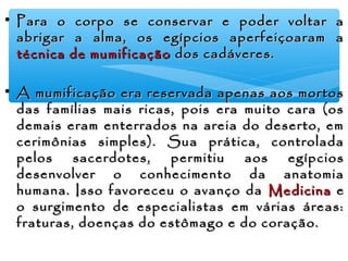 • Para o corpo se conservar e poder voltar aPara o corpo se conservar e poder voltar a
abrigar a alma, os egípcios aperfeiçoaram aabrigar a alma, os egípcios aperfeiçoaram a
técnica de mumificaçãotécnica de mumificação dos cadáveres.dos cadáveres.
• A mumificação era reservada apenas aos mortosA mumificação era reservada apenas aos mortos
das famílias mais ricas, pois era muito cara (osdas famílias mais ricas, pois era muito cara (os
demais eram enterrados na areia do deserto, emdemais eram enterrados na areia do deserto, em
cerimônias simples). Sua prática, controladacerimônias simples). Sua prática, controlada
pelos sacerdotes, permitiu aos egípciospelos sacerdotes, permitiu aos egípcios
desenvolver o conhecimento da anatomiadesenvolver o conhecimento da anatomia
humana. Isso favoreceu o avanço dahumana. Isso favoreceu o avanço da MedicinaMedicina ee
o surgimento de especialistas em várias áreas:o surgimento de especialistas em várias áreas:
fraturas, doenças do estômago e do coração.fraturas, doenças do estômago e do coração.
 