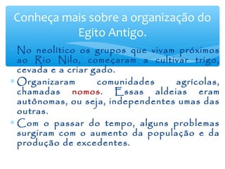 ∗ No neolítico os grupos que vivam próximos
ao Rio Nilo, começaram a cultivar trigo,
cevada e a criar gado.
∗ Organizaram comunidades agrícolas,
chamadas nomos. Essas aldeias eram
autônomas, ou seja, independentes umas das
outras.
∗ Com o passar do tempo, alguns problemas
surgiram com o aumento da população e da
produção de excedentes.
Conheça mais sobre a organização do
Egito Antigo.
 