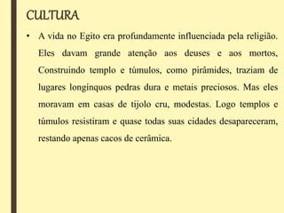 CULTURA
• A vida no Egito era profundamente influenciada pela religião.
Eles davam grande atenção aos deuses e aos mortos,
Construindo templo e túmulos, como pirâmides, traziam de
lugares longínquos pedras dura e metais preciosos. Mas eles
moravam em casas de tijolo cru, modestas. Logo templos e
túmulos resistiram e quase todas suas cidades desapareceram,
restando apenas cacos de cerâmica.
 