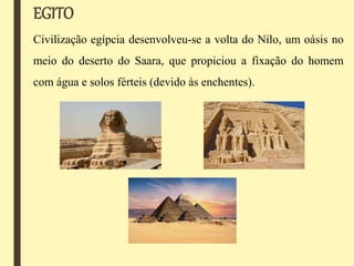 EGITO
Civilização egípcia desenvolveu-se a volta do Nilo, um oásis no
meio do deserto do Saara, que propiciou a fixação do homem
com água e solos férteis (devido às enchentes).
 