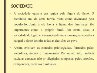 SOCIEDADE
• A sociedade egípcia era regida pela figura do faraó. O
escolhido era, de certa forma, visto como divindade pela
população. Junto à ele havia a figura dos familiares, tão
importantes como o próprio faraó. Por conta disso, a
sociedade do Egito era considerada uma monarquia teocrática
na qual o faraó detinha todas as decisões do povo.
• Assim, existiam as camadas privilegiadas, formadas pelos
sacerdotes, nobres e funcionários. Por outro lado, também
havia as camadas não privilegiadas compostas pelos artesãos,
camponeses, escravos e soldados.
 