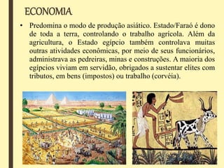 ECONOMIA
• Predomina o modo de produção asiático. Estado/Faraó é dono
de toda a terra, controlando o trabalho agrícola. Além da
agricultura, o Estado egípcio também controlava muitas
outras atividades econômicas, por meio de seus funcionários,
administrava as pedreiras, minas e construções. A maioria dos
egípcios viviam em servidão, obrigados a sustentar elites com
tributos, em bens (impostos) ou trabalho (corvéia).
 