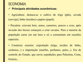 ECONOMIA
 Principais atividades econômicas:
• Agricultura: destaca-se o cultivo de trigo (pão), cevada
(cerveja), linho (tecidos) e papiro (papel).
• Pecuária: criavam bois, asnos, carneiros, porcos e aves, após
invasão dos hicsos começam a criar cavalos. Para a maioria da
população carne era um luxo e só a consumiam em ocasiões
especiais.
• Comércio exterior: exportação (trigo, tecidos de linho,
cerâmica...) e importação (marfim, perfumes, peles...). Era de
controle do Estado, que envia expedições para Palestina, Creta,
Fenícia...
 
