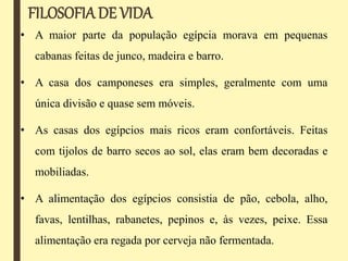 FILOSOFIADE VIDA
• A maior parte da população egípcia morava em pequenas
cabanas feitas de junco, madeira e barro.
• A casa dos camponeses era simples, geralmente com uma
única divisão e quase sem móveis.
• As casas dos egípcios mais ricos eram confortáveis. Feitas
com tijolos de barro secos ao sol, elas eram bem decoradas e
mobiliadas.
• A alimentação dos egípcios consistia de pão, cebola, alho,
favas, lentilhas, rabanetes, pepinos e, às vezes, peixe. Essa
alimentação era regada por cerveja não fermentada.
 