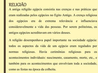 RELIGIÃO
A antiga religião egípcia consistia nas crenças e nas práticas que
eram realizadas pelos egípcios no Egito Antigo. A crença religiosa
dos egípcios era de extrema relevância e influenciava
consideravelmente a vida das pessoas. Por serem politeístas, os
antigos egípcios acreditavam em vários deuses.
A religião desempenhava papel importante na sociedade egípcia:
todos os aspectos da vida de um egípcio eram regulados por
normas religiosas. Havia cerimônias religiosas para os
acontecimentos individuais: nascimento, casamento, morte, etc., e
também para os acontecimentos que envolviam toda a sociedade,
como as festas na época da colheita.
 