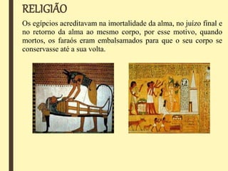 RELIGIÃO
Os egípcios acreditavam na imortalidade da alma, no juízo final e
no retorno da alma ao mesmo corpo, por esse motivo, quando
mortos, os faraós eram embalsamados para que o seu corpo se
conservasse até a sua volta.
 