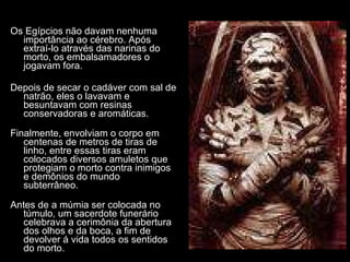 Os Egípcios não davam nenhuma importância ao cérebro. Após extraí-lo através das narinas do morto, os embalsamadores o jogavam fora. Depois de secar o cadáver com sal de natrão, eles o lavavam e besuntavam com resinas conservadoras e aromáticas. Finalmente, envolviam o corpo em centenas de metros de tiras de linho, entre essas tiras eram colocados diversos amuletos que protegiam o morto contra inimigos e demônios do mundo subterrâneo.  Antes de a múmia ser colocada no túmulo, um sacerdote funerário celebrava a cerimônia da abertura dos olhos e da boca, a fim de devolver á vida todos os sentidos do morto. 