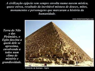 A civilização egípcia vem sempre envolta numa nuvem mística, quase etérea, resultado da inevitável mistura de deuses, mitos, monumentos e personagens que marcaram a história da humanidade . Terra do Nilo e das Pirâmides, o Egito fascina a quem dele se aproxima, envolvendo a todos num clima de mistério e grandiosidade.   