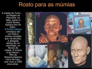Rosto para as múmias A cidade de Turim, na Região de Piemonte, na Itália, possui o maior Museu Egípcio fora do Egito.  A Polícia italiana  conseguiu dar um rosto à múmia vendada que, há séculos, é abrigada dentro de um sarcófago, no Museu da cidade. A múmia é de Harua I, filho de Nesamondiaemaniut e de Ireru, que viveu a 3000 anos atrás.  