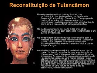 Reconstituição de Tutancâmon Uma equipe de cientistas conseguiu fazer uma reconstituição das feições de um dos faraós mais famosos do antigo Egito, Tutancâmon. Três grupos de peritos - franceses, egípcios e americanos - reconstruiram modelos separados mas semelhantes de como seria o rosto do faraó usando radiografias.  Os modelos do menino-rei, morto 3.300 anos atrás, revelaram um jovem com bochechas rechonchudas e um queixo arredondado.  Os modelos têm uma semelhança surpreendente com a máscara que cobriu a face mumificada de Tutancâmon quando seus despojos foram encontrados pelo arqueólogo britânico Howard Carter em 1922, e outras imagens antigas. As versões francesa e americana também traziam nariz e queixo de formato semelhante, mas a equipe egípcia chegou a um nariz mais pronunciado, de acordo com o arqueólogo. As imagens de tomografia computadorizada - as primeiras obtidas de uma múmia egípcia - foram obtidas em janeiro passado. Elas sugerem que o rei não era muito robusto, mas um homem saudável de 19 anos, quando morreu, provavelmente vítima de complicações resultantes de uma fratura na perna e não de assassinato, como se suspeitava. 